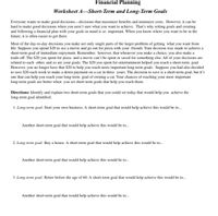 Financial Planning
Worksheet A–Short-Term and Long-Term Goals
Everyone wants to make good decisions-decisions that maximize benefits and minimize costs. However, it can be
hard to make good decisions when you aren't sure what you want to achieve. That's why setting goals and creating
and following a financial plan with your goals in mind is so important. When you know where you want to be in the
future, it is often easier to get there.
Most of the day-to-day decisions you make are only single parts of the larger problem of getting what you want from
life. Suppose you spend $20 to see a movie and go out for pizza with your friends. Your decision was made to achieve a
short-term goal of immediate enjoyment. Remember, however, that whenever you make a choice, you also make a
trade-off. The $20 you spent for pizza and a movie can't be spent or saved for something else. All of your decisions are
related to each other, and so are your goals. The $20 you spent for entertainment helped you reach a short-term goal.
However, you no longer have that $20 to help you reach more important long-term goals. Suppose you had also decided
to save $20 each week to make a down payment on a car in three years. The decision to save is a short-term goal, but it's
one that can help you reach your long-term goal of owning a car. Your chances of reaching your most important
long-term goals are better when you set short-term goals that help you reach them.
Directions: Identify and explain two short-term goals that you could set today that would help you achieve the
long-term goal identified.
1. Long-term goal: Start your own business. A short-term goal that would help achieve this would be to.
Another short-term goal that would help achieve this would be to.
2. Long-term goal: Buy a house. A short-term goal that would help achieve this would be to.
Another short-term goal that would help achieve this would be to.
3. Long-term goal: Retire before the age of 60. A short-term goal that would help achieve this would be to.
Another short-term goal that would help achieve this would be to.
