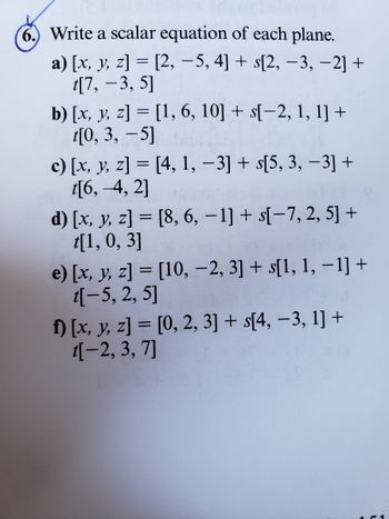 6.) Write a scalar equation of each plane.
a) [x, y, z] = [2, −5, 4] + s[2, -3, −2] +
t[7, -3, 5]
b) [x, y, z] = [1, 6, 10] + s[-2, 1, 1] +
t[0, 3, -5]
c) [x, y, z] = [4, 1, −3] + s[5, 3, −3] +
t[6,-4, 2]
d) [x, y, z] = [8, 6, -1] + s[-7, 2, 5] +
t[1, 0, 3]
e) [x, y, z] = [10, −2, 3] + s[1, 1, −1] +
t[-5, 2, 5]
f) [x, y, z] = [0, 2, 3] + s[4, -3, 1] +
t[-2, 3, 7]