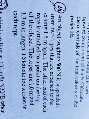question 22 has an
upward component of 8 m/s. Calculate
the magnitude of the total velocity of the
projectile.
26 An object weighing 500 N is suspended
from two ropes that are attached to the
ceiling 1.5 m apart. The other end of each
rope is attached to a point on the top
of the object. The ropes are 1.0 m and
1.3 m in length. Calculate the tension in
each rope.
km/h N30°E when