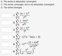 A. The series is absolutely convergent.
C. The series converges, but is not absolutely convergent.
D. The series diverges.
(n + 1)"
1. )
00
n=
(-5n)"
2.
n2n
(n + 1)"
Σ
3.
7"
n=1
00
(-1)"n ' Im(n+ 3)
4.
n=1
00
5. E(-1)a+1 (4 + n)4"
(n²)52n
n3
00
6.
8— 11п?
n=1
