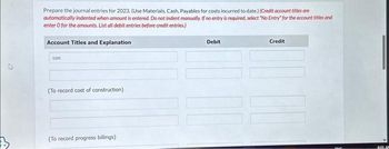 V
Prepare the journal entries for 2023. (Use Materials, Cash, Payables for costs incurred to date.) (Credit account titles are
automatically indented when amount is entered. Do not indent manually. If no entry is required, select "No Entry for the account titles and
enter o for the amounts. List all debit entries before credit entries.)
Account Titles and Explanation
con
(To record cost of construction)
(To record progress billings)
Debit
Credit
BOLAN