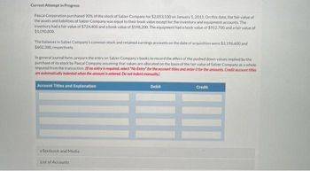 Current Attempt in Progress
Pascal Corporation purchased 90% of the stock of Salzer Company for $2,053,530 on January 1, 2015. On this date, the fair value of
the assets and liabilities of Salzer Company was equal to their book value except for the inventory and equipment accounts. The
inventory had a fair value of $724,400 and a book value of $598.200. The equipment had a book value of $912.700 and a fair value of
$1,090,000
The balances in Salzer Company's common stock and retained earnings accounts on the date of acquisition were $1,196,600 and
$602,300, respectively,
In general journal form, prepare the entry on Salzer Company's books to record the effect of the pushed down values implied by the
purchase of its stock by Pascal Company assuming that values are allocated on the basis of the fair value of Salzer Company as a whole
imputed from the transaction. If no entry is required, select "No Entry" for the account titles and enter O for the amounts. Credit account titles
are automatically indented when the amount is entered. Do not indent manually)
Account Titles and Explanation
eTextbook and Media
List of Accounts
Debit
Credit