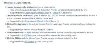 Dimension 3: Digital Footprints
1. Locate the source of a photo using reverse image search.
⚫ Task: Using the provided image, find its location. Provide a snapshot of your find and the link.
⚫ Suggested tools: Google Reverse Image Search >, TinEye >>, Geospace.ai.
2. Track the physical location of a given IP address 31.13.70.52. Provide a snapshot of your find and the link. If
this is a problem, an alternative IP address can be used.
⚫ Suggested tools: IP Location B, MaxMind GeolP Demo B.
3. Find archived versions of the website cnn.com from five years ago. Provide a snapshot of your find and the
link.
⚫ Suggested tool: Internet Archive Wayback Machine.
4. Search for metadata in a file, such as a photo or document. Provide a snapshot of your find and the link.
⚫ Suggested tools: ExifTool >>, or online metadata viewers like Metadata2go.com.
5. Find the DNS records for microsoft.com. Provide a snapshot of your find and the link.
°
Suggested tools: MXToolBox B, DNS Lookup tools.