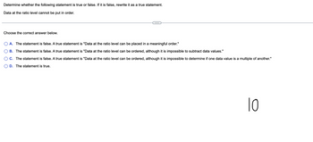 Determine whether the following statement is true or false. If it is false, rewrite it as a true statement.
Data at the ratio level cannot be put in order.
Choose the correct answer below.
A. The statement is false. A true statement is "Data at the ratio level can be placed in a meaningful order."
B. The statement is false. A true statement is "Data at the ratio level can be ordered, although it is impossible to subtract data values."
C. The statement is false. A true statement is "Data at the ratio level can be ordered, although it is impossible to determine if one data value is a multiple of another."
D. The statement is true.
10