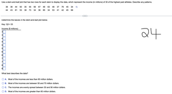 Use a stem-and-leaf plot that has two rows for each stem to display the data, which represent the income (in millions) of 30 of the highest paid athletes. Describe any patterns.
36 36 44 50 35 55 56 67 46 63 46 37
44
43 81 53 38
73
34 38 85 34 53 41
Determine the leaves in the stem-and-leaf plot below.
Key: 3/3 = 33
Income ($ millions)
31
3
41
4
LO
5
5
LO
61
6
7
7
8
81
What best describes the data?
76 45 34 D
42 45 68
O A. Most of the incomes are less than 60 million dollars.
B. Most of the incomes are between 50 and 70 million dollars.
C. The incomes are evenly spread between 30 and 90 million dollars.
D. Most of the incomes are greater than 60 million dollars.
24