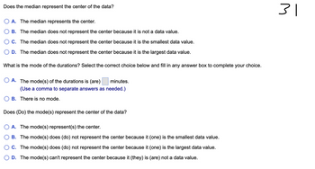 Does the median represent the center of the data?
A. The median represents the center.
B. The median does not represent the center because it is not a data value.
C. The median does not represent the center because it is the smallest data value.
D. The median does not represent the center because it is the largest data value.
What is the mode of the durations? Select the correct choice below and fill in any answer box to complete your choice.
OA. The mode(s) of the durations is (are)
minutes.
(Use a comma to separate answers as needed.)
B. There is no mode.
Does (Do) the mode(s) represent the center of the data?
A. The mode(s) represent(s) the center.
B. The mode(s) does (do) not represent the center because it (one) is the smallest data value.
C. The mode(s) does (do) not represent the center because it (one) is the largest data value.
D. The mode(s) can't represent the center because it (they) is (are) not a data value.
31