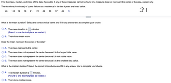 Find the mean, median, and mode of the data, if possible. If any of these measures cannot be found or a measure does not represent the center of the data, explain why.
The durations (in minutes) of power failures at a residence in the last 4 years are listed below.
19
21
21 69
89 37 49
46 115 19
What is the mean duration? Select the correct choice below and fill in any answer box to complete your choice.
A. The mean duration is minutes.
(Round to one decimal place as needed.)
B. There is no mean score.
Does the mean represent the center of the data?
A. The mean represents the center.
B. The mean does not represent the center because it is the largest data value.
C. The mean does not represent the center because it is not a data value.
D. The mean does not represent the center because it is the smallest data value.
What is the median duration? Select the correct choice below and fill in any answer box to complete your choice.
A. The median duration is minutes.
(Round to one decimal place as needed.)
B. There is no median score.
31