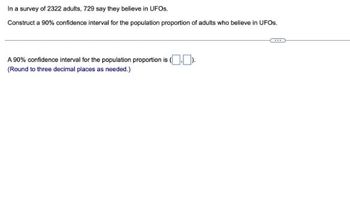 In a survey of 2322 adults, 729 say they believe in UFOS.
Construct a 90% confidence interval for the population proportion of adults who believe in UFOS.
A 90% confidence interval for the population proportion is (.).
(Round to three decimal places as needed.)