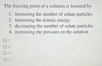 The freezing point of a solution is lowered by
1. increasing the number of solute particles
2. increasing the kinetic energy
3. decreasing the number of solute particles
4. increasing the pressure on the solution
1
2
