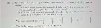 (4) (a) Fill in the blanks below to give concrete examples of 2 x 2 matrices as asked, no need to
explain.
A matrix R such that multiplication by R induces reflection across a line in R².
. A matrix S such that Sü= 20 for all vectors in R2.
A matrix T such that multiplication by T sends vectors on the r-axis to 20, but
leaves the y-coordinate of all vectors unchanged.
Write your answers here: R=
].
(b) What is the rank of the matrix A= RST? Explain.
S=
1₁ T=[
-[ ]