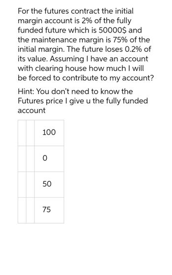 For the futures contract the initial
margin account is 2% of the fully
funded future which is 50000$ and
the maintenance margin is 75% of the
initial margin. The future loses 0.2% of
its value. Assuming I have an account
with clearing house how much I will
be forced to contribute to my account?
Hint: You don't need to know the
Futures price I give u the fully funded
account
100
0
50
75