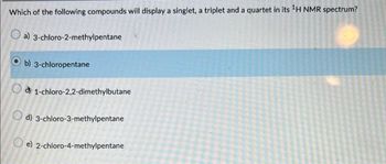 Which of the following compounds will display a singlet, a triplet and a quartet in its ¹H NMR spectrum?
a)
3-chloro-2-methylpentane
b) 3-chloropentane
1-chloro-2,2-dimethylbutane
d) 3-chloro-3-methylpentane
e) 2-chloro-4-methylpentane