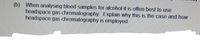 (b) When analysing blood samples for alcohol it is often best to use
headspace gas chromatography. Explain why this is the case and how
headspace gas chromatography is employed.
