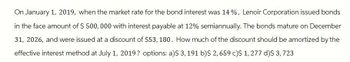 On January 1, 2019, when the market rate for the bond interest was 14%, Lenoir Corporation issued bonds
in the face amount of $ 500,000 with interest payable at 12% semiannually. The bonds mature on December
31, 2026, and were issued at a discount of $53, 180. How much of the discount should be amortized by the
effective interest method at July 1, 2019? options: a)$ 3, 191 b)$ 2,659 c)$ 1,277 d)$ 3,723