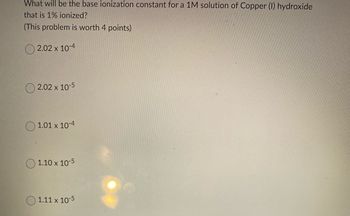 What will be the base ionization constant for a 1M solution of Copper (1) hydroxide
that is 1% ionized?
(This problem is worth 4 points)
2.02 x 10-4
2.02 x 10-5
1.01 x 10-4
1.10 x 10-5
1.11 x 10-5