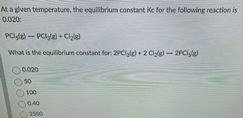 At a given temperature, the equilibrium constant Kc for the following reaction is
0.020:
PCI5(g) PCI3(g) + Cl₂(g)
What is the equilibrium constant for: 2PCl3(g) + 2 Cl₂(g)
1
0.020
50
100
0.40
2500
-
2PC15(g)