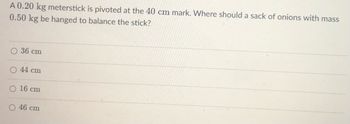 A 0.20 kg meterstick is pivoted at the 40 cm mark. Where should a sack of onions with mass
0.50 kg be hanged to balance the stick?
36 cm
44 cm
16 cm
46 cm