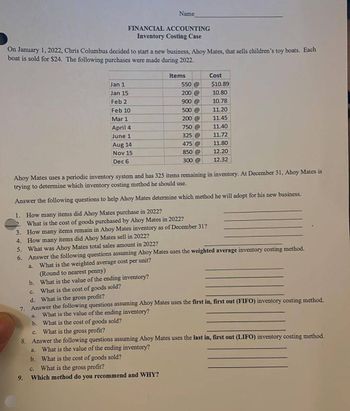 On January 1, 2022, Chris Columbus decided to start a new business, Ahoy Mates, that sells children's toy boats. Each
boat is sold for $24. The following purchases were made during 2022.
FINANCIAL ACCOUNTING
Inventory Costing Case
Name
Jan 1
Jan 15
Feb 2
Feb 10
Mar 1
April 4
June 1
a.
Aug 14
Nov 15
Dec 6
9.
Items
550 @
200 @
900 @
500 @
200 @
750 @
325 @
475 @
850 @
300 @
Cost
$10.89
10.80
10.78
11.20
11.45
Ahoy Mates uses a periodic inventory system and has 325 items remaining in inventory. At December 31, Ahoy Mates is
trying to determine which inventory costing method he should use.
Answer the following questions to help Ahoy Mates determine which method he will adopt for his new business.
1. How many items did Ahoy Mates purchase in 2022?
2. What is the cost of goods purchased by Ahoy Mates in 2022?
3. How many items remain in Ahoy Mates inventory as of December 31?
4. How many items did Ahoy Mates sell in 2022?
11.40
11.72
11.80
12.20
12.32
5. What was Ahoy Mates total sales amount in 2022?
6. Answer the following questions assuming Ahoy Mates uses the weighted average inventory costing method.
What is the weighted average cost per unit?
(Round to nearest penny)
b. What is the value of the ending inventory?
c. What is the cost of goods sold?
d. What is the gross profit?
7. Answer the following questions assuming Ahoy Mates uses the first in, first out (FIFO) inventory costing method.
What is the value of the ending inventory?
a.
b. What is the cost of goods sold?
c. What is the gross profit?
8. Answer the following questions assuming Ahoy Mates uses the last in, first out (LIFO) inventory costing method.
What is the value of the ending inventory?
a.
b. What is the cost of goods sold?
C.
What is the gross profit?
Which method do you recommend and WHY?
