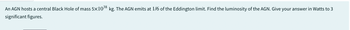 38
An AGN hosts a central Black Hole of mass 5×10 kg. The AGN emits at 1/6 of the Eddington limit. Find the luminosity of the AGN. Give your answer in Watts to 3
significant figures.