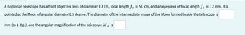 A Keplerian telescope has a front objective lens of diameter 10 cm, focal length f. = 90 cm, and an eyepiece of focal length fe = 12 mm. It is
pointed at the Moon of angular diameter 0.5 degree. The diameter of the intermediate image of the Moon formed inside the telescope is
mm (to 1 d.p.), and the angular magnification of the telescope MA is