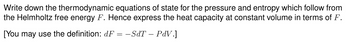 Write down the thermodynamic equations of state for the pressure and entropy which follow from
the Helmholtz free energy F. Hence express the heat capacity at constant volume in terms of F.
[You may use the definition: dF = −SdT – PdV.]