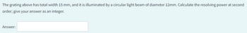 The grating above has total width 15 mm, and it is illuminated by a circular light beam of diameter 12mm. Calculate the resolving power at second
order; give your answer as an integer.
Answer: