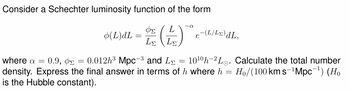 Consider a Schechter luminosity function of the form
where a = 0.9, ΦΣ
=
-0
(L)dL = D(+)
L
e-(L/Lx)dL,
L
0.012h3 Mpc3 and L
-
1010h Lo. Calculate the total number
density. Express the final answer in terms of h where h = Ho/(100 km s−¹Mpc¯¹) (Ho
is the Hubble constant).