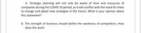A. Strategic planning will not only be waste of time and resources of
companies during this COVID 19 period, as it will conflict with the need for them
to change and adopt new strategies in the future. What is your opinion about
this statement?
B. The strength of business should define the weakness of competitors. How
does this work
