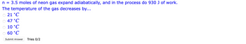 n = 3.5 moles of neon gas expand adiabatically, and in the process do 930 J of work.
The temperature of the gas decreases by...
21 °C
47 °C
10 °C
60 °C
Submit Answer Tries 0/2