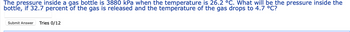 The pressure inside a gas bottle is 3880 kPa when the temperature is 26.2 °C. What will be the pressure inside the
bottle, if 32.7 percent of the gas is released and the temperature of the gas drops to 4.7 °C?
Submit Answer Tries 0/12