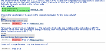 The emissivity of the human skin is 97.0 percent. Use 35.0 °C for the skin temperature and approximate the human
body by a rectangular block with a height of 1.98 m, a width of 35.5 cm and a length of 26.5 cm.
Calculate the power emitted by the human body.
1.311x10³ W
You are correct.
Your receipt no. is 157-4629
Previous Tries
What is the wavelength of the peak in the spectral distribution for this temperature?
8.56x10^-5m
Hint:
Use Wien's displacement law.
Submit Answer Incorrect. Tries 3/12 Previous Tries
Fortunately our environment radiates too. The human body absorbs this radiation with an absorbance of 97.0
percent, so we don't lose our internal energy so quickly. How much power do we absorb when we are in a room
where the temperature is 20.5 °C?
625.36W
Hint:
Use the Stefan-Boltzmann law again.
Submit Answer Incorrect. Tries 1/12 Previous Tries
How much energy does our body lose in one second?
Submit Answer Tries 0/12