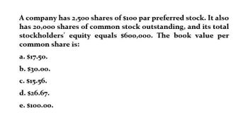 A company has 2,500 shares of $100 par preferred stock. It also
has 20,000 shares of common stock outstanding, and its total
stockholders' equity equals $600,000. The book value per
common share is:
a. $17.50.
b. $30.00.
c. $15.56.
d. $26.67.
e. $100.00.