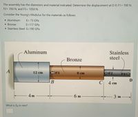 The assembly has the diameters and material indicated. Determine the displacement at D if, F1= 700 N,
F2= 350 N, and F3= 1050 N.
Consider the Young's Modulus for the materials as follows:
• Aluminum
E= 73 GPa
• Bronze
E=117 GPa
• Stainless Steel E=190 GPa
Stainless
steel
Aluminum
Bronze
A
12 cm
F3
8 cm
F2
F1
В
C|
4 cm
4 m
6 m
-3 m
What is &d in mm?
