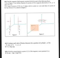 QI) Find the magnetic field intensity at point (0,0,0) for each of the following fiures:
1) As in figure 1, two infinite filament of currents of 4A in opposite directions at x=0, y= -2
and x-0, y-2.
2) A ring of current of 10A at z-3 plane with its center at z axis and sheet of current of
K=3az A/m at x=6 as shown in figure 2
(0,0,3)
1-4A
1-4A
1 1
figure 2
figure I
Q2) Evaluate each side of Stokes theorem for a portion of cylinder : p-2m
,0<0Sn/3, l<z<2
H= I z /2rp a d.
Q3) ) Find the current density at point (1,2,1) if the magnetic vector potentoil A is:
А-2yz ax - 3хay +2хaz W/m
x =0, y=-2
x =0, y=+2
