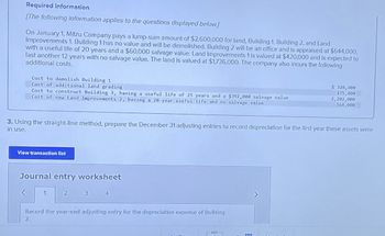 Required Information
(The following information applies to the questions displayed below]
On January 1, Mitzu Company pays a lump-sum amount of $2,600,000 for land, Building 1, Building 2, and Land
Improvements 1. Building 1 has no value and will be demolished. Building 2 will be an office and is appraised at $644,000,
with a useful life of 20 years and a $60,000 salvage value. Land Improvements 1 is valued at $420,000 and is expected to
last another 12 years with no salvage value. The land is valued at $1,736,000. The company also incurs the following
additional costs.
Cost to demolish Building 1
Cost of additional land grading
Cost to construct Building 3, having a useful life of 25 years and a $392,000 salvage value
Cost of new Land Improvements 2, having a 20-year useful life and no salvage value
$ 328,400
175,400
2,202,000
164,000
3. Using the straight-line method, prepare the December 31 adjusting entries to record depreciation for the first year these assets were
in use.
View transaction list
Journal entry worksheet
1
2
3
4
Record the year-end adjusting entry for the depreciation expense of Building
2.