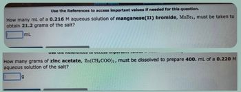 [Review Topics]
to access important values if needed for this question.
Use the References
How many mL of a 0.216 M aqueous solution of manganese(II) bromide, MnBr2, must be taken to
obtain 21.2 grams of the salt?
mL
g
VSC LIIG NICI CHCE per..
How many grams of zinc acetate, Zn(CH3COO)2, must be dissolved to prepare 400. mL of a 0.220 M
aqueous solution of the salt?