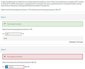 A rigid, insulated vessel is divided into two compartments connected by a valve. Initially, one compartment, occupying 1.0 ft², contains
air at 50 lb/in², 500°R, and the other, occupying 2.0 ft², is evacuated. The valve is opened and the air is allowed to fill both volumes.
Assume the air behaves as an ideal gas and that the final state is in equilibrium.
Determine the final temperature of the air, in °R, and the amount of entropy produced, in Btu/"R
Step 1
Determine the final temperature of the air, in °R.
T+= 500
Hint
Your answer is correct.
Step 2
* Your answer is incorrect.
0=
ºR
Determine the amount of entropy produced, in Btu/PR.
1885.83
Btu/ºR
Attempts: 1 of 4 used