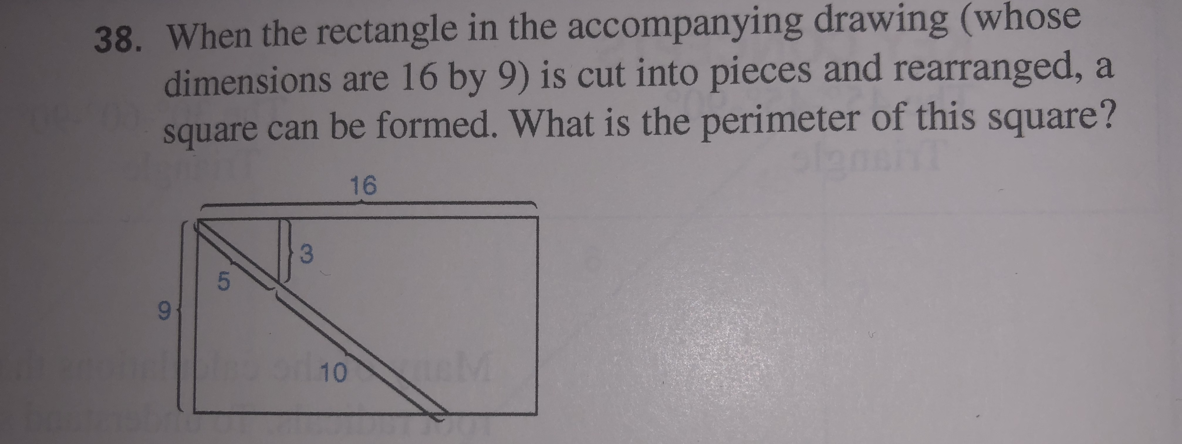 38. When the rectangle in the accompanying drawing (whose
dimensions are 16 by 9) is cut into pieces and rearranged, a
square can be formed. What is the perimeter of this square?
16
96-
10 M
