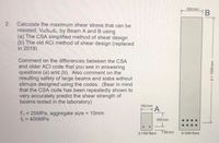 300 mm
HB
2.
Calculate the maximum shear stress that can be
resisted, VR/bwdv, by Beam A and B using
(a) The CSA simplified method of shear design
(b) The old ACI method of shear design (replaced
in 2019)
Comment on the differences between the CSA
and older ACI code that you see in answering
questions (a) and (b). Also comment on the
resulting safety of large beams and slabs without
stirrups designed using the codes. (Bear in mind
that the CSA code has been repeatedly shown to
very accurately predict the shear strength of
beams tested in the laboratory)
160 mm
A
fe = 25MPA, aggregate size = 10mm
fy = 400MPA
%3D
%3D
200 mm
2-15M Bars
T55mm
8-30M Bars
d = 1500 mm
