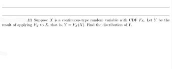 .11 Suppose X is a continuous-type random variable with CDF Fx. Let Y be the
result of applying Fx to X. that is, Y = Fx(X). Find the distribution of Y.