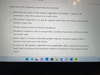 Select all of the following statements that are true
O
After the execution of the banker's algorithm, if Finish[i] == false for all
processes i, then the system is in a safe state.
The banker's algorithm can only be applied when there are single units of each
resource type only.
Unsafe system states can lead to deadlocks.
Deadlock avoidance aims to ensure that a system of processes will never enter
an unsafe state.
O
Claim edges in resource allocation graphs indicate resource requests that a
process may send out in the future.
C
In order for the banker's algorithm to be applicable, when a process starts up, it
must state in advance the maximum number of resources it may request in the
future.
Q L
28
DELL)
W
1