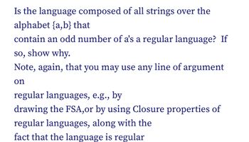 Is the language composed of all strings over the
alphabet {a,b} that
contain an odd number of a's a regular language? If
so, show why.
Note, again, that you may use any line of argument
on
regular languages, e.g., by
drawing the FSA,or by using Closure properties of
regular languages, along with the
fact that the language is regular