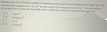 Brayden has a set of five cube-shaped nesting boxes where each box fits inside the next larger box. The
volume of the smallest box is 125 cm³ and the volume of the largest box is 5* cm³. The side width of
the largest box is 5 times the side width of the smallest box. Find the volume of the largest box.
O a
Ос
O d
18 cm³
15,625 cm³
3
6 cm ³
3
7,776 cm³