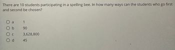 **Question:**
There are 10 students participating in a spelling bee. In how many ways can the students who go first and second be chosen?

**Options:**
- a) 1
- b) 90
- c) 3,628,800
- d) 45

**Explanation:**
To find the number of ways to choose the students who go first and second in the spelling bee, we need to consider the number of permutations of 10 students taken 2 at a time.

The formula for permutations is given by:
\[ P(n, r) = \frac{n!}{(n-r)!} \]

Where \( n \) is the total number of items (students, in this case), and \( r \) is the number of items to choose (first and second places).

For this problem:
\[ n = 10 \]
\[ r = 2 \]

Thus:
\[ P(10, 2) = \frac{10!}{(10-2)!} = \frac{10!}{8!} \]

\[ 10! = 10 \times 9 \times 8! \]
\[ \frac{10!}{8!} = 10 \times 9 = 90 \]

So, the number of ways to choose the students who go first and second is \( \boxed{90} \).

Hence, the correct answer is b) 90.