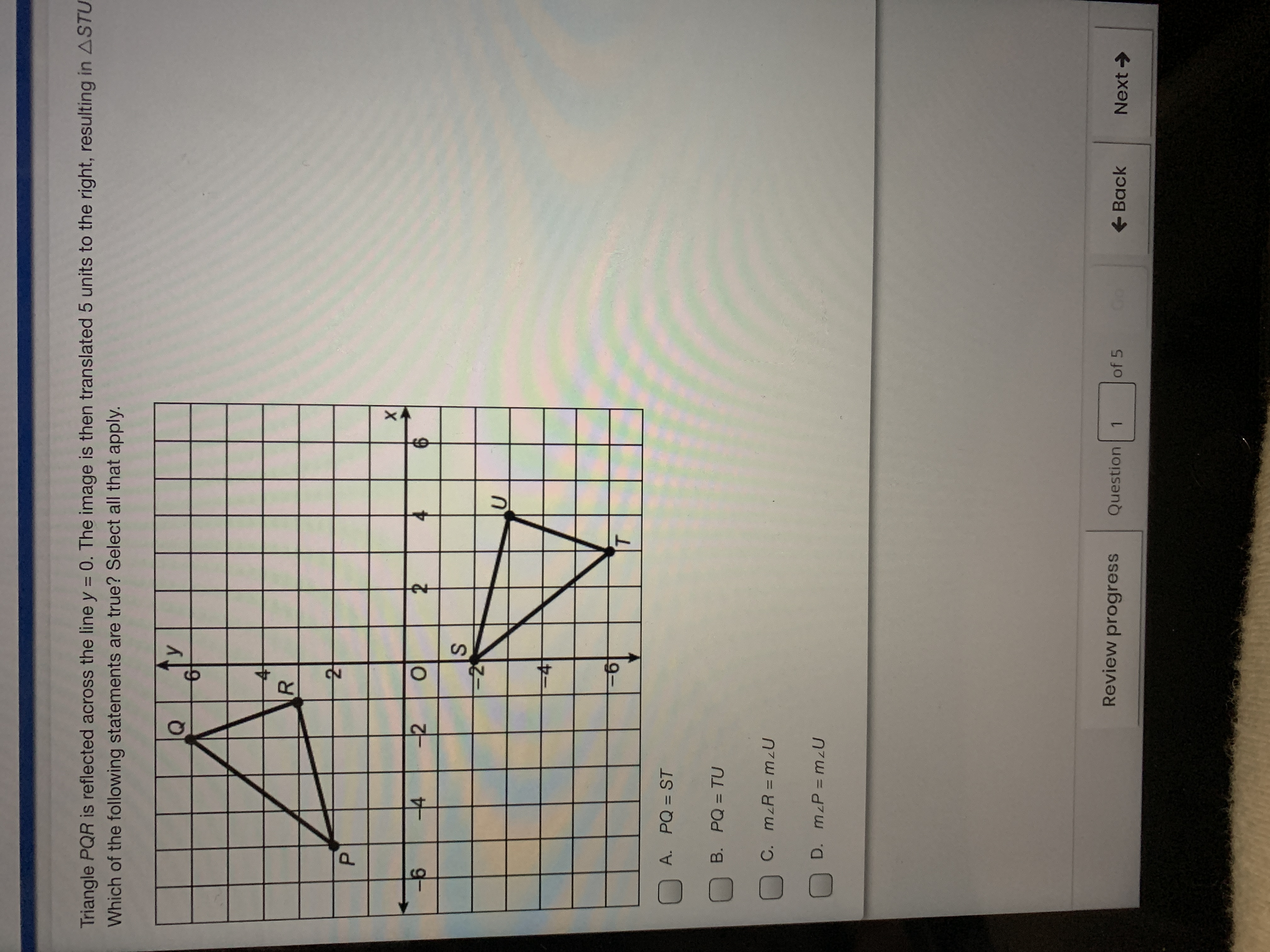 **Reflection and Translation of Triangle PQR**

Triangle \( PQR \) is reflected across the line \( y = 0 \). The image is then translated 5 units to the right, resulting in \( \triangle STU \).

**Coordinate Plane Explanation:**

- **Triangle \( PQR \):**
  - Vertex \( P \) is located at approximately (-5, 2).
  - Vertex \( Q \) is located at approximately (-3, 6).
  - Vertex \( R \) is located at approximately (-2, 3).

- **Reflection Process:**
  - The vertices of triangle \( PQR \) are reflected over the x-axis (line \( y = 0 \)).
  - Reflected coordinates are:
    - \( P' \) at (-5, -2)
    - \( Q' \) at (-3, -6)
    - \( R' \) at (-2, -3)

- **Translation Process:**
  - Each point of the reflected triangle is moved 5 units to the right.
  - Final coordinates are:
    - \( S \) at (0, -2)
    - \( T \) at (2, -6)
    - \( U \) at (3, -3)

**Multiple Choice Statements:**

A. \( PQ = ST \)

B. \( PQ = TU \)

C. \( m \angle R = m \angle U \)

D. \( m \angle P = m \angle U \)

Select all statements that apply after the reflection and translation processes have been completed.

**Further Analysis:**

- Make sure to check the lengths and angles of the subsequent triangle \( \triangle STU \) to verify the equality of sides or angles as per the given statements.