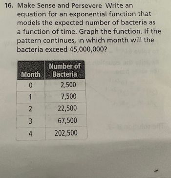 16. Make Sense and Persevere Write an
equation for an exponential function that
models the expected number of bacteria as
a function of time. Graph the function. If the
pattern continues, in which month will the
bacteria exceed 45,000,000?
Month
. 0
1
2
3
4
Number of
Bacteria
2,500
7,500
22,500
67,500
202,500