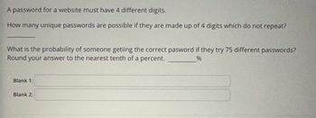 **Educational Website Password Problem**

---

**Password Restrictions:**
A password for a website must have 4 different digits.

**Question 1:**  
How many unique passwords are possible if they are made up of 4 digits which do not repeat?  
_____

**Question 2:**  
What is the probability of someone getting the correct password if they try 75 different passwords?  
Round your answer to the nearest tenth of a percent.  
______%

---

**Answer Fields:**  
**Blank 1:**  
**Blank 2:**