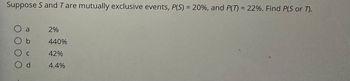 **Example Probability Question**

_Suppose S and T are mutually exclusive events, P(S) = 20%, and P(T) = 22%. Find P(S or T)._

**Options:**
- a) 2%
- b) 440%
- c) 42%
- d) 4.4%

**Explanation:**
Since S and T are mutually exclusive events, the probability of either event S or event T occurring (denoted as P(S or T)) is calculated using the formula: 

\[ P(S \text{ or } T) = P(S) + P(T) \]

Given values:
- P(S) = 20%
- P(T) = 22%

Calculating P(S or T):
\[ P(S \text{ or } T) = 20\% + 22\% = 42\% \]

Therefore, the correct answer is:

- c) 42%