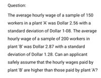 Question:
The average hourly wage of a sample of 150
workers in a plant 'A' was Dollar 2.56 with a
standard deviation of Dollar 1-08. The average
hourly wage of a sample of 200 workers in
plant 'B' was Dollar 2.87 with a standard
deviation of Dollar 1.28. Can an applicant
safely assume that the hourly wages paid by
plant 'B' are higher than those paid by plant 'A'?
