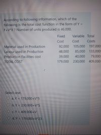 According to following information, which of the
following is the total cost function in the form of Y =
F+V*X ? Number of units produced is 46,000.
Fixed
Variable Total
Cost
Cost
Costs
Material used in Production
Labour used in Production
Production Facilities cost
TOTAL COST
92,000
105,000 197,000
48,000
85,000 133,000
39,000
40,000
79,000
179,000 230,000 409,000
Select one:
O a. Y = 179,000+V*5
O b. Y = 230,000+V*5
OC.Y = 409,000+V
O d. Y = 179,000+V*23
